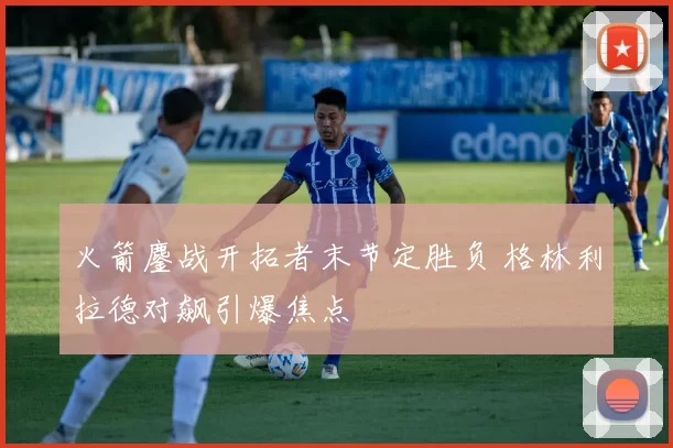 火箭鏖战开拓者末节定胜负 格林利拉德对飙引爆焦点