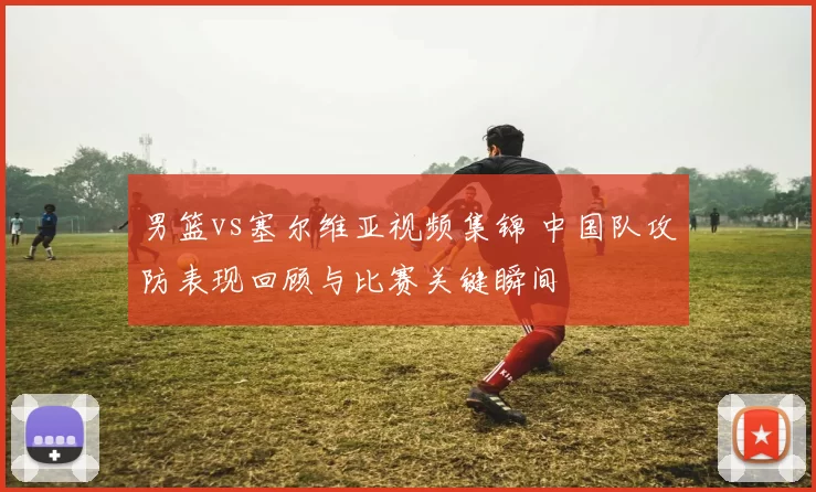 男篮vs塞尔维亚视频集锦 中国队攻防表现回顾与比赛关键瞬间