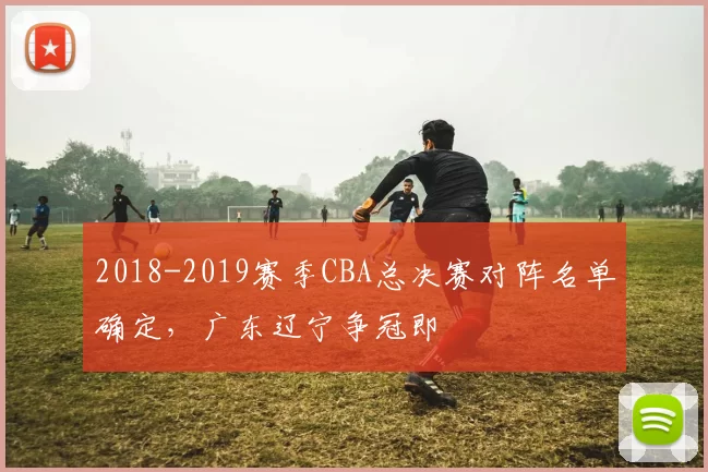 2018-2019赛季CBA总决赛对阵名单确定，广东辽宁争冠即