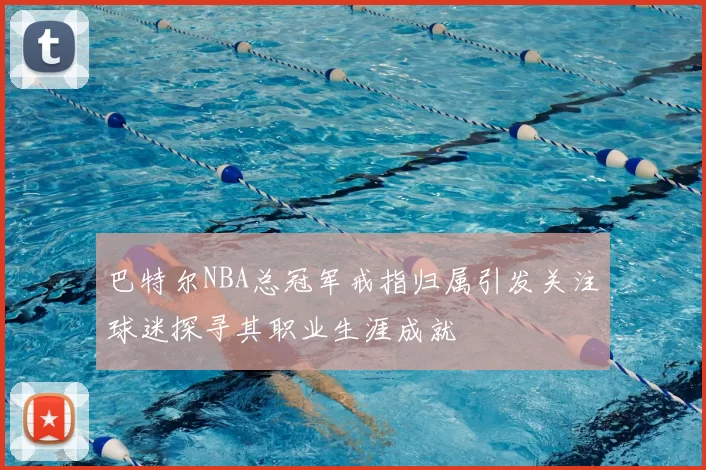 巴特尔NBA总冠军戒指归属引发关注球迷探寻其职业生涯成就