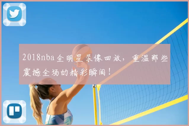 2018nba全明星录像回放,重温那些震撼全场的精彩瞬间!