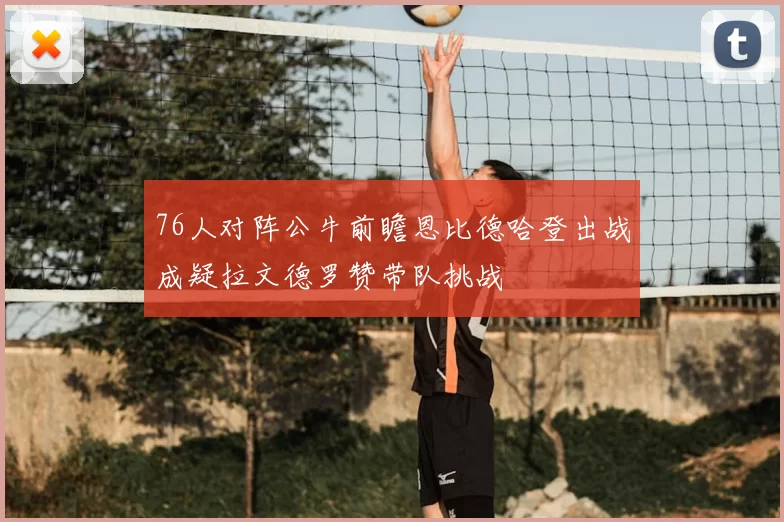 76人对阵公牛前瞻恩比德哈登出战成疑拉文德罗赞带队挑战