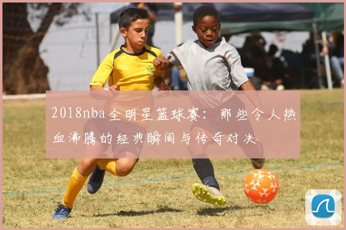 2018nba全明星篮球赛：那些令人热血沸腾的经典瞬间与传奇对决