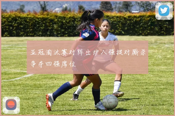 亚冠淘汰赛对阵出炉八强捉对厮杀争夺四强席位