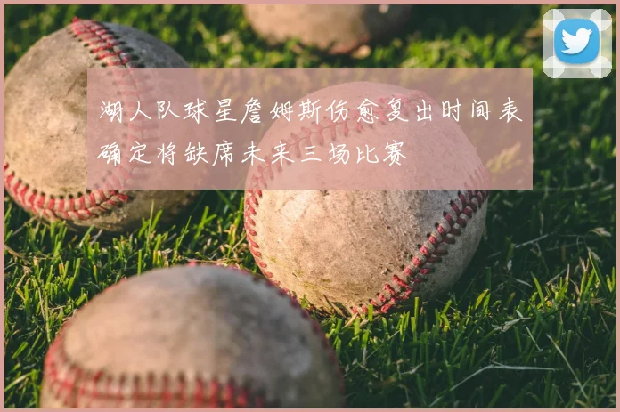 湖人队球星詹姆斯伤愈复出时间表确定将缺席未来三场比赛