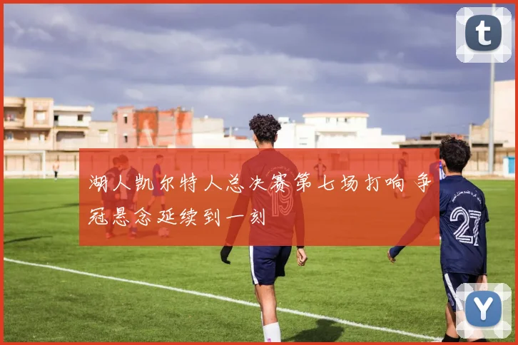 湖人凯尔特人总决赛第七场打响 争冠悬念延续到一刻